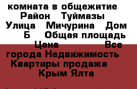 комната в общежитие › Район ­ Туймазы › Улица ­ Мичурина › Дом ­ 17“Б“ › Общая площадь ­ 14 › Цена ­ 500 000 - Все города Недвижимость » Квартиры продажа   . Крым,Ялта